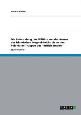 Cover of Die Entwicklung des Militars von der Armee des islamischen Moghul-Reichs bis zu den kolonialen Truppen des British Empire