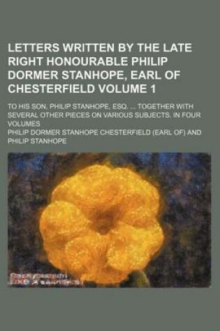 Cover of Letters Written by the Late Right Honourable Philip Dormer Stanhope, Earl of Chesterfield Volume 1; To His Son, Philip Stanhope, Esq. ... Together with Several Other Pieces on Various Subjects. in Four Volumes
