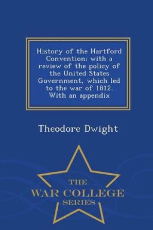 Cover of History of the Hartford Convention; With a Review of the Policy of the United States Government, Which Led to the War of 1812. with an Appendix - War College Series