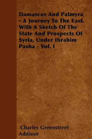 Cover of Damascus And Palmyra - A Journey To The East. With A Sketch Of The State And Prospects Of Syria, Under Ibrahim Pasha - Vol. I