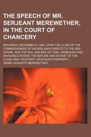 Cover of The Speech of Mr. Serjeant Merewether, in the Court of Chancery; Saturday, December 8, 1849, Upon the Claim of the Commissioners of Woods and Forests to the Sea-Shore, and the Soil and Bed of Tidal Harbours and Navigable Rivers the Nature and Extent of Th