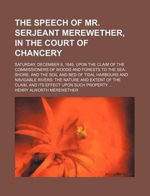 Book cover for The Speech of Mr. Serjeant Merewether, in the Court of Chancery; Saturday, December 8, 1849, Upon the Claim of the Commissioners of Woods and Forests to the Sea-Shore, and the Soil and Bed of Tidal Harbours and Navigable Rivers the Nature and Extent of Th