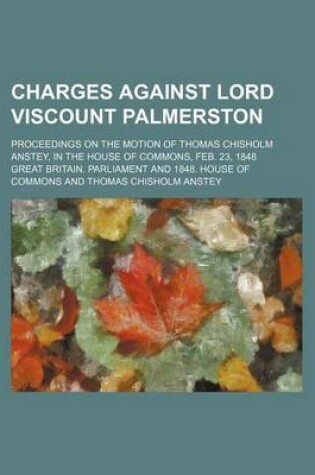 Cover of Charges Against Lord Viscount Palmerston; Proceedings on the Motion of Thomas Chisholm Anstey, in the House of Commons, Feb. 23, 1848