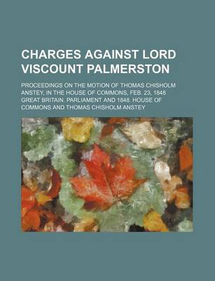 Book cover for Charges Against Lord Viscount Palmerston; Proceedings on the Motion of Thomas Chisholm Anstey, in the House of Commons, Feb. 23, 1848