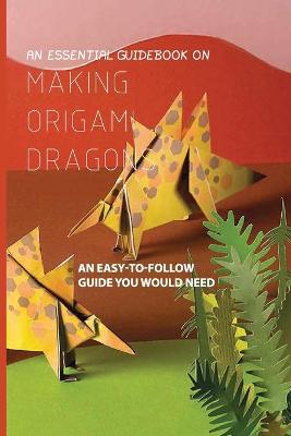 Book cover for An Essential Guidebook On Making Origami Dragons- An Easy-to-follow Guide You Would Need