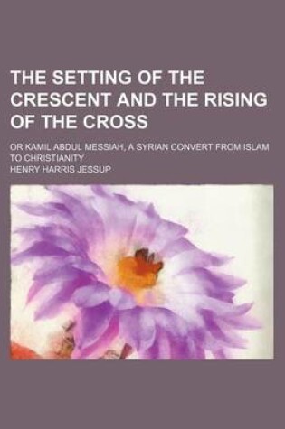 Cover of The Setting of the Crescent and the Rising of the Cross; Or Kamil Abdul Messiah, a Syrian Convert from Islam to Christianity