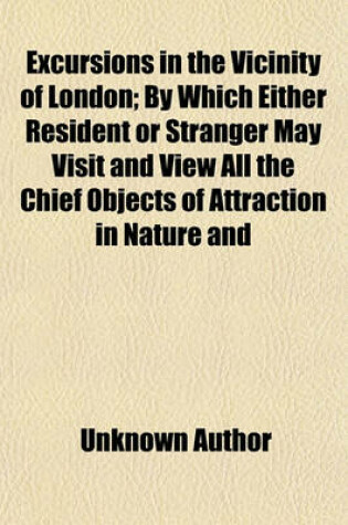 Cover of Excursions in the Vicinity of London; By Which Either Resident or Stranger May Visit and View All the Chief Objects of Attraction in Nature and Art, Within a Circle of from Forty to Fifty Miles in Diameter, in Eight Excursions