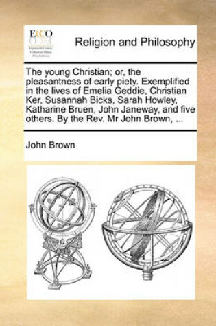 Cover of The Young Christian; Or, the Pleasantness of Early Piety. Exemplified in the Lives of Emelia Geddie, Christian Ker, Susannah Bicks, Sarah Howley, Katharine Bruen, John Janeway, and Five Others. by the REV. MR John Brown, ...