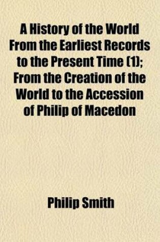 Cover of A History of the World from the Earliest Records to the Present Time (1); From the Creation of the World to the Accession of Philip of Macedon