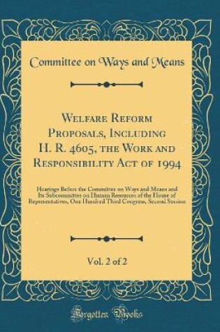 Cover of Welfare Reform Proposals, Including H. R. 4605, the Work and Responsibility Act of 1994, Vol. 2 of 2: Hearings Before the Committee on Ways and Means and Its Subcommittee on Human Resources of the House of Representatives, One Hundred Third Congress, Seco