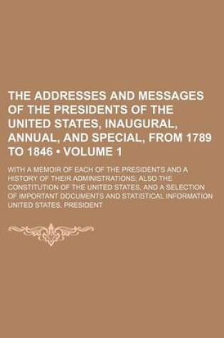 Cover of The Addresses and Messages of the Presidents of the United States, Inaugural, Annual, and Special, from 1789 to 1846 (Volume 1); With a Memoir of Each of the Presidents and a History of Their Administrations Also the Constitution of the United States, and