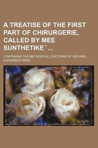 Cover of A Treatise of the First Part of Chirurgerie, Called by Mee Sunthetike ̄; Containing the Methodicall Doctrine of Wounds ...