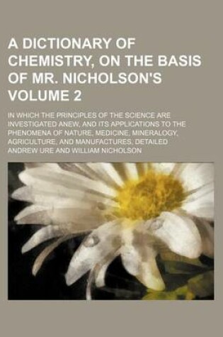 Cover of A Dictionary of Chemistry, on the Basis of Mr. Nicholson's Volume 2; In Which the Principles of the Science Are Investigated Anew, and Its Applications to the Phenomena of Nature, Medicine, Mineralogy, Agriculture, and Manufactures, Detailed