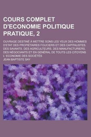 Cover of Cours Complet D'Economie Politique Pratique, 2; Ouvrage Destine a Mettre Sons Les Yeux Des Hommes D'Etat Des Propietaires Fouciers Et Des Capitalistes. Des Savants. Des Agriculteurs. Des Manufacturiers. Des Negociants Et En General de