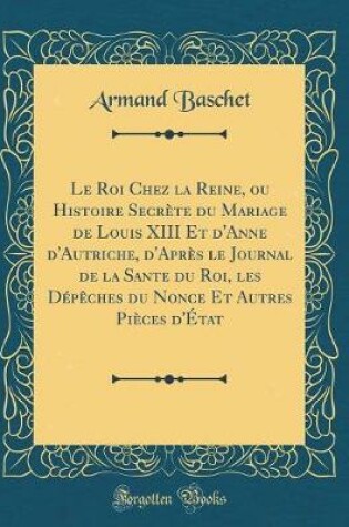 Cover of Le Roi Chez La Reine, Ou Histoire Secrete Du Mariage de Louis XIII Et d'Anne d'Autriche, d'Apres Le Journal de la Sante Du Roi, Les Depeches Du Nonce Et Autres Pieces d'Etat (Classic Reprint)