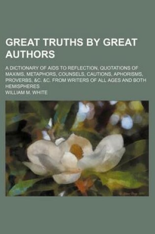 Cover of Great Truths by Great Authors; A Dictionary of AIDS to Reflection, Quotations of Maxims, Metaphors, Counsels, Cautions, Aphorisms, Proverbs, &C. &C. from Writers of All Ages and Both Hemispheres