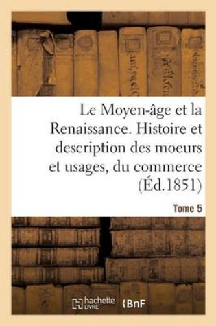 Cover of Le Moyen-Age Et La Renaissance. Histoire Et Description Des Moeurs Et Usages, Du Commerce Tome 5