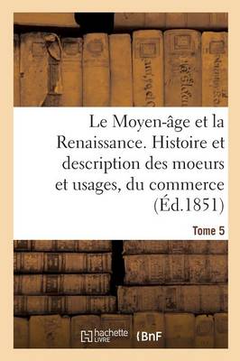 Book cover for Le Moyen-Age Et La Renaissance. Histoire Et Description Des Moeurs Et Usages, Du Commerce Tome 5