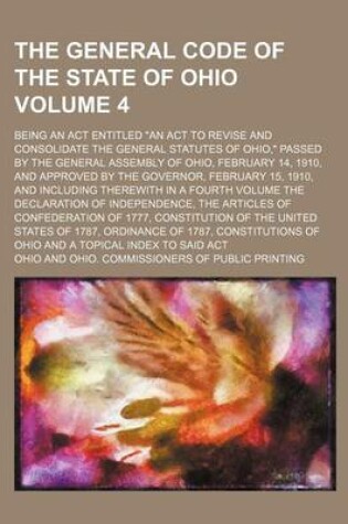 Cover of The General Code of the State of Ohio Volume 4; Being an ACT Entitled an ACT to Revise and Consolidate the General Statutes of Ohio, Passed by the General Assembly of Ohio, February 14, 1910, and Approved by the Governor, February 15, 1910, and Including There