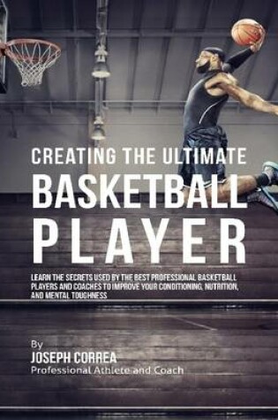 Cover of Creating the Ultimate Basketball Player: Learn the Secrets Used By the Best Professional Basketball Players and Coaches to Improve Your Conditioning, Nutrition, and Mental Toughness