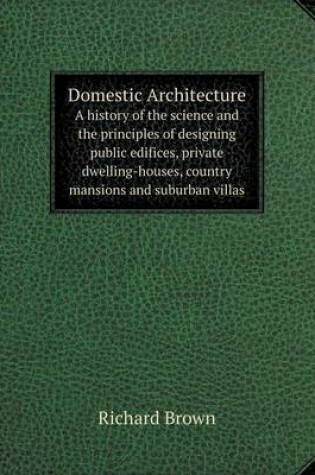 Cover of Domestic Architecture A history of the science and the principles of designing public edifices, private dwelling-houses, country mansions and suburban villas