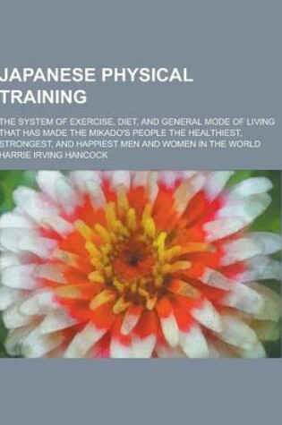 Cover of Japanese Physical Training; The System of Exercise, Diet, and General Mode of Living That Has Made the Mikado's People the Healthiest, Strongest, and