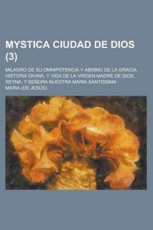 Cover of Mystica Ciudad de Dios; Milagro de Su Omnipotencia y Abismo de La Gracia, Historia Divina, y Vida de La Virgen Madre de Dios, Reyna, y Senora Nuestra Maria Santissima Volume 3