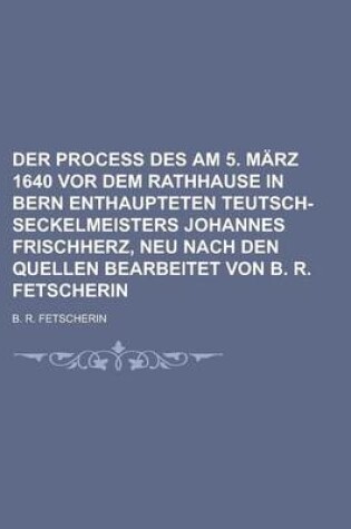 Cover of Der Process Des Am 5. Marz 1640 VOR Dem Rathhause in Bern Enthaupteten Teutsch-Seckelmeisters Johannes Frischherz, Neu Nach Den Quellen Bearbeitet Von B. R. Fetscherin