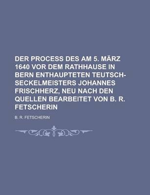 Book cover for Der Process Des Am 5. Marz 1640 VOR Dem Rathhause in Bern Enthaupteten Teutsch-Seckelmeisters Johannes Frischherz, Neu Nach Den Quellen Bearbeitet Von B. R. Fetscherin