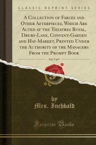 Cover of A Collection of Farces and Other Afterpieces, Which Are Acted at the Theatres Royal, Drury-Lane, Convent-Garden and Hay-Market, Printed Under the Authority of the Managers from the Prompt Book, Vol. 7 of 7 (Classic Reprint)