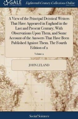 Cover of A View of the Principal Deistical Writers That Have Appeared in England in the Last and Present Century; With Observations Upon Them, and Some Account of the Answers That Have Been Published Against Them. the Fourth Edition of 2; Volume 2