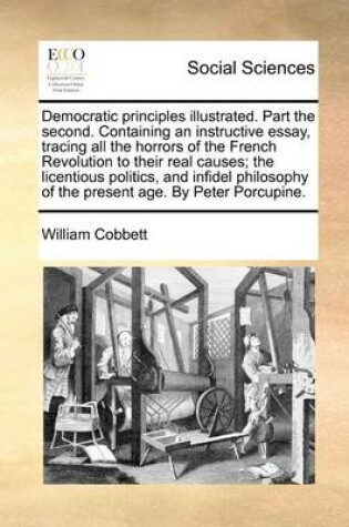 Cover of Democratic Principles Illustrated. Part the Second. Containing an Instructive Essay, Tracing All the Horrors of the French Revolution to Their Real Causes; The Licentious Politics, and Infidel Philosophy of the Present Age. by Peter Porcupine.