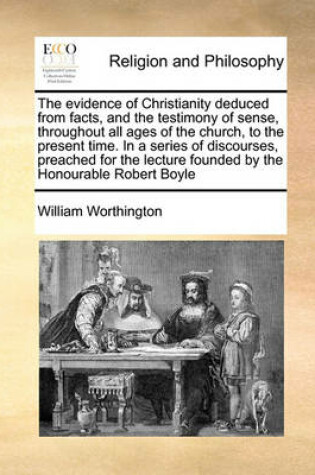 Cover of The evidence of Christianity deduced from facts, and the testimony of sense, throughout all ages of the church, to the present time. In a series of discourses, preached for the lecture founded by the Honourable Robert Boyle