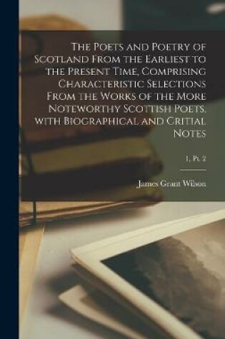 Cover of The Poets and Poetry of Scotland From the Earliest to the Present Time, Comprising Characteristic Selections From the Works of the More Noteworthy Scottish Poets, With Biographical and Critial Notes; 1, pt. 2