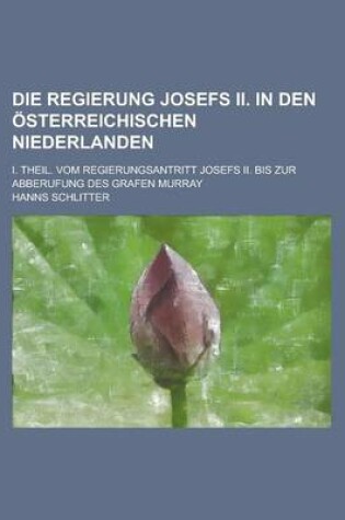 Cover of Die Regierung Josefs II. in Den Osterreichischen Niederlanden; I. Theil. Vom Regierungsantritt Josefs II. Bis Zur Abberufung Des Grafen Murray