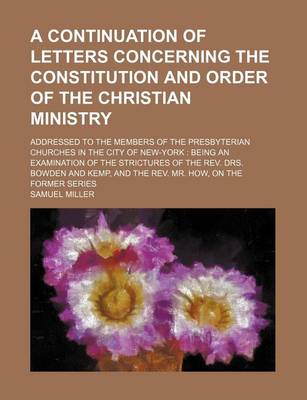 Book cover for A Continuation of Letters Concerning the Constitution and Order of the Christian Ministry; Addressed to the Members of the Presbyterian Churches in the City of New-York Being an Examination of the Strictures of the REV. Drs. Bowden and Kemp, and the REV. Mr.