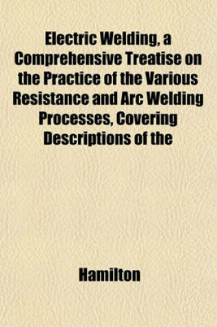 Cover of Electric Welding, a Comprehensive Treatise on the Practice of the Various Resistance and Arc Welding Processes, Covering Descriptions of the