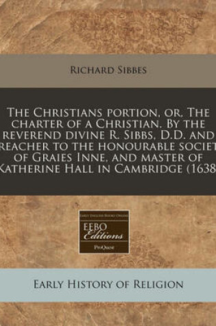 Cover of The Christians Portion, Or, the Charter of a Christian. by the Reverend Divine R. Sibbs, D.D. and Preacher to the Honourable Society of Graies Inne, and Master of Katherine Hall in Cambridge (1638)