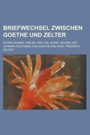 Cover of Briefwechsel Zwischen Goethe Und Zelter; In Den Jahren 1796 Bis 1832. Die Jahre 1825 Bis 1827