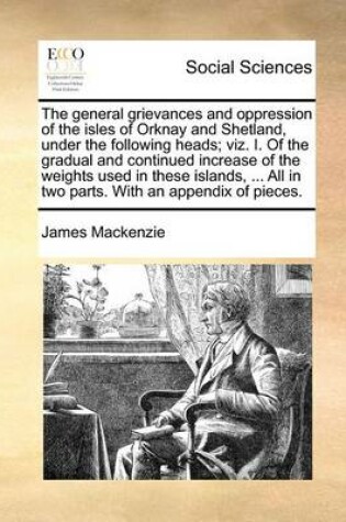 Cover of The general grievances and oppression of the isles of Orknay and Shetland, under the following heads; viz. I. Of the gradual and continued increase of the weights used in these islands, ... All in two parts. With an appendix of pieces.