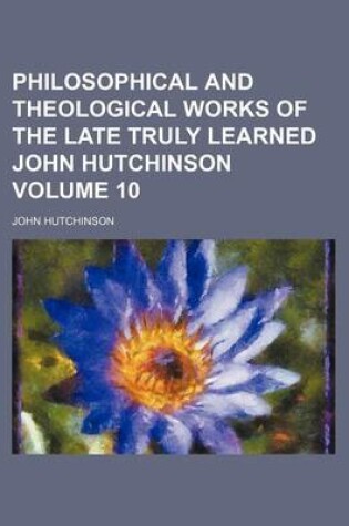 Cover of Philosophical and Theological Works of the Late Truly Learned John Hutchinson Volume 10