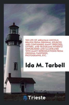 Book cover for The Life of Abraham Lincoln, Drawn from Original Sources and Containing Many Speeches, Letters, and Telegrams Hitherto Unpublished and Illustrated with Many Reproductions from Original Paintings, Photographs, Etc