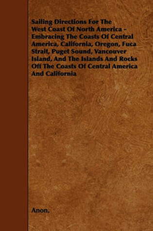 Cover of Sailing Directions For The West Coast Of North America - Embracing The Coasts Of Central America, California, Oregon, Fuca Strait, Puget Sound, Vancouver Island, And The Islands And Rocks Off The Coasts Of Central America And California