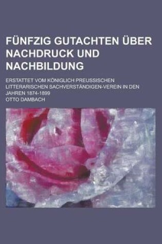 Cover of Funfzig Gutachten Uber Nachdruck Und Nachbildung; Erstattet Vom Koniglich Preussischen Litterarischen Sachverstandigen-Verein in Den Jahren 1874-1899