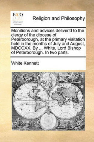 Cover of Monitions and advices deliver'd to the clergy of the diocese of Peterborough, at the primary visitation held in the months of July and August, MDCCXX. By ... White, Lord Bishop of Peterborough. In two parts.