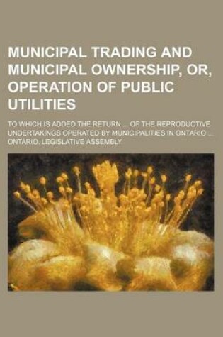 Cover of Municipal Trading and Municipal Ownership, Or, Operation of Public Utilities; To Which Is Added the Return of the Reproductive Undertakings Operated by Municipalities in Ontario