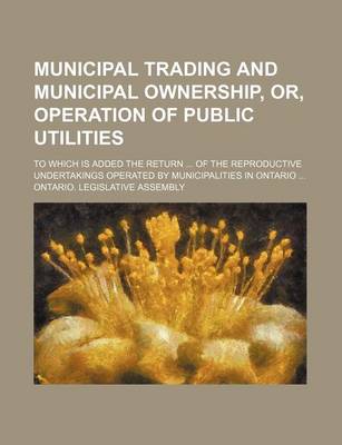 Book cover for Municipal Trading and Municipal Ownership, Or, Operation of Public Utilities; To Which Is Added the Return of the Reproductive Undertakings Operated by Municipalities in Ontario