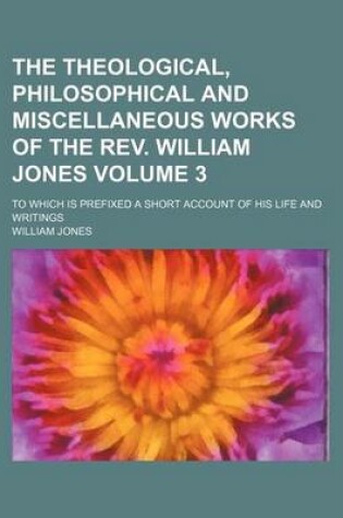 Cover of The Theological, Philosophical and Miscellaneous Works of the REV. William Jones; To Which Is Prefixed a Short Account of His Life and Writings Volume 3