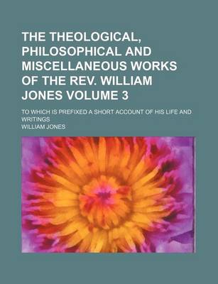 Book cover for The Theological, Philosophical and Miscellaneous Works of the REV. William Jones; To Which Is Prefixed a Short Account of His Life and Writings Volume 3