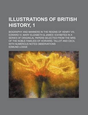 Book cover for Illustrations of British History, 1; Biography and Manners in the Reigns of Henry VIII, Edward VI, Mary Elizabeth & James I Exhibited in a Series of Originilal Papers Selected from the Mrs. of the Noble Families of Horvard, Tallot and Cecil with Numerous N